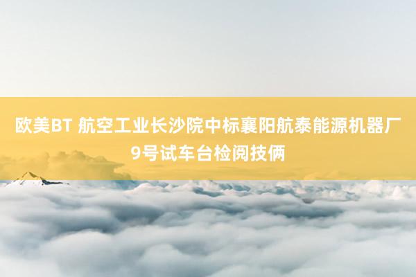 欧美BT 航空工业长沙院中标襄阳航泰能源机器厂9号试车台检阅技俩