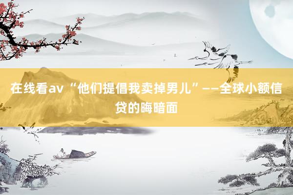 在线看av “他们提倡我卖掉男儿”——全球小额信贷的晦暗面