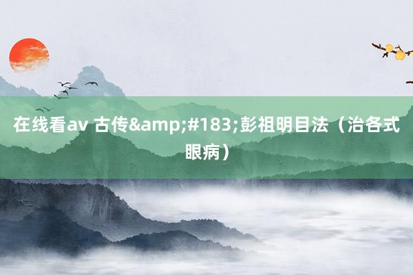 在线看av 古传&#183;彭祖明目法（治各式眼病）