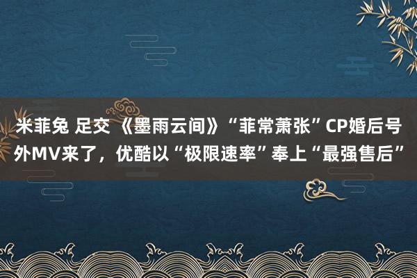 米菲兔 足交 《墨雨云间》“菲常萧张”CP婚后号外MV来了，优酷以“极限速率”奉上“最强售后”