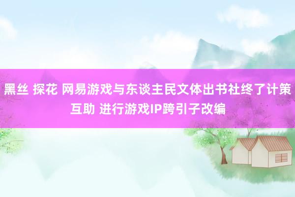 黑丝 探花 网易游戏与东谈主民文体出书社终了计策互助 进行游戏IP跨引子改编