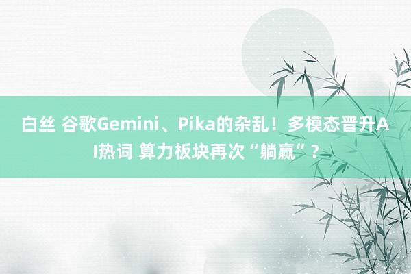 白丝 谷歌Gemini、Pika的杂乱！多模态晋升AI热词 算力板块再次“躺赢”？