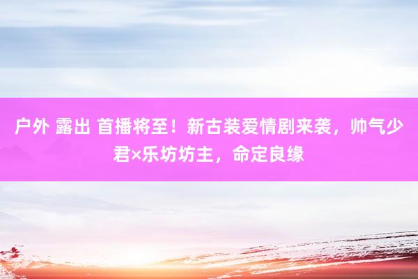 户外 露出 首播将至！新古装爱情剧来袭，帅气少君×乐坊坊主，命定良缘