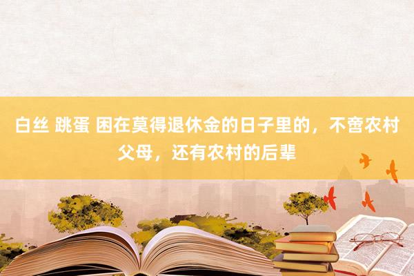 白丝 跳蛋 困在莫得退休金的日子里的，不啻农村父母，还有农村的后辈