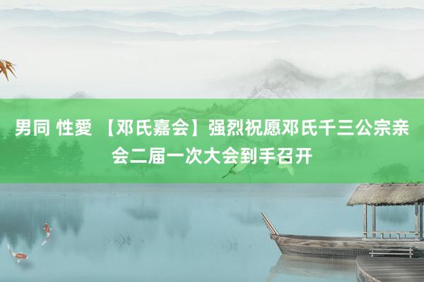 男同 性愛 【邓氏嘉会】强烈祝愿邓氏千三公宗亲会二届一次大会到手召开