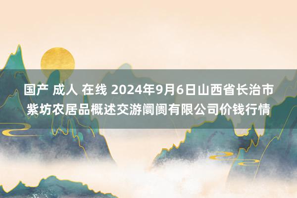 国产 成人 在线 2024年9月6日山西省长治市紫坊农居品概述交游阛阓有限公司价钱行情