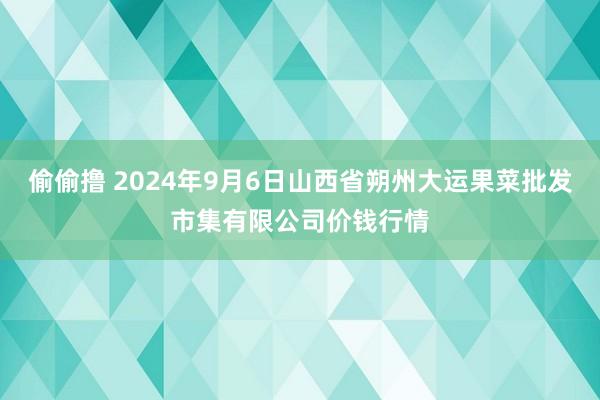 偷偷撸 2024年9月6日山西省朔州大运果菜批发市集有限公司价钱行情