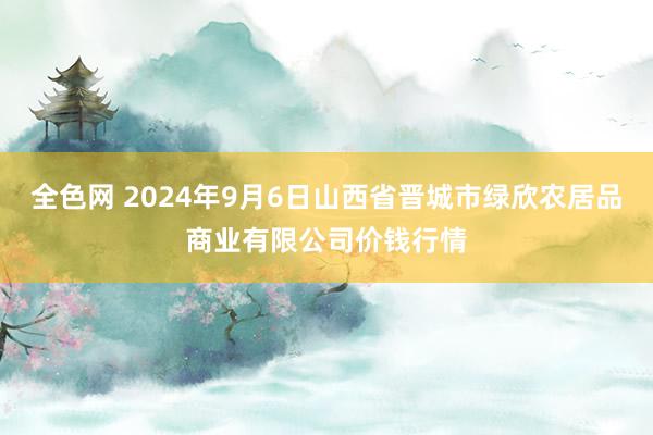 全色网 2024年9月6日山西省晋城市绿欣农居品商业有限公司价钱行情