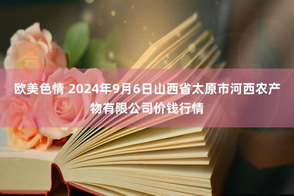 欧美色情 2024年9月6日山西省太原市河西农产物有限公司价钱行情