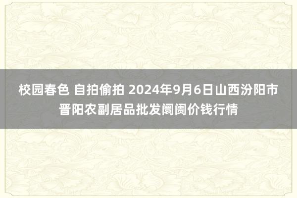 校园春色 自拍偷拍 2024年9月6日山西汾阳市晋阳农副居品批发阛阓价钱行情