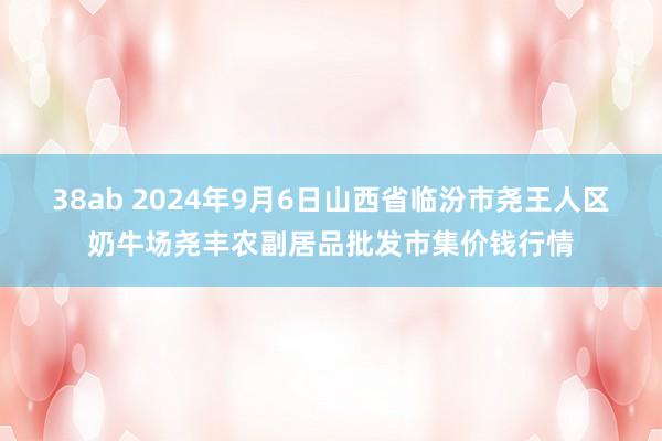 38ab 2024年9月6日山西省临汾市尧王人区奶牛场尧丰农副居品批发市集价钱行情