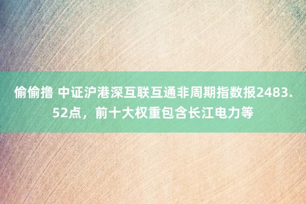 偷偷撸 中证沪港深互联互通非周期指数报2483.52点，前十大权重包含长江电力等