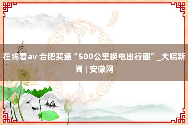 在线看av 合肥买通“500公里换电出行圈”_大皖新闻 | 安徽网