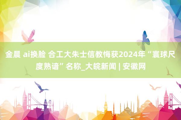 金晨 ai换脸 合工大朱士信教悔获2024年“寰球尺度熟谙”名称_大皖新闻 | 安徽网