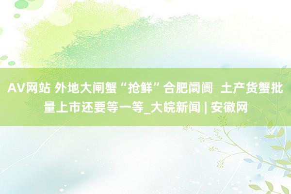 AV网站 外地大闸蟹“抢鲜”合肥阛阓  土产货蟹批量上市还要等一等_大皖新闻 | 安徽网