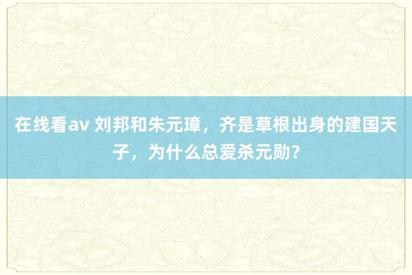 在线看av 刘邦和朱元璋，齐是草根出身的建国天子，为什么总爱杀元勋？