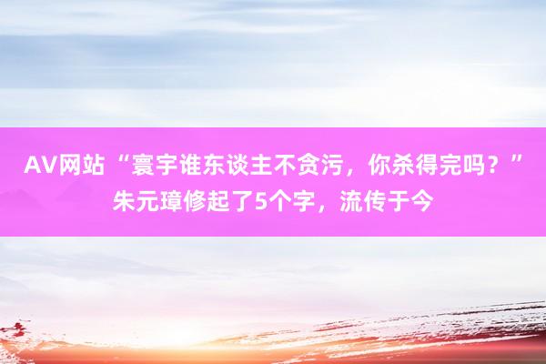 AV网站 “寰宇谁东谈主不贪污，你杀得完吗？”朱元璋修起了5个字，流传于今