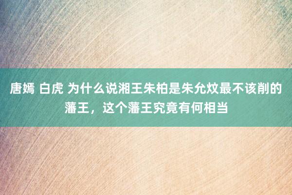 唐嫣 白虎 为什么说湘王朱柏是朱允炆最不该削的藩王，这个藩王究竟有何相当