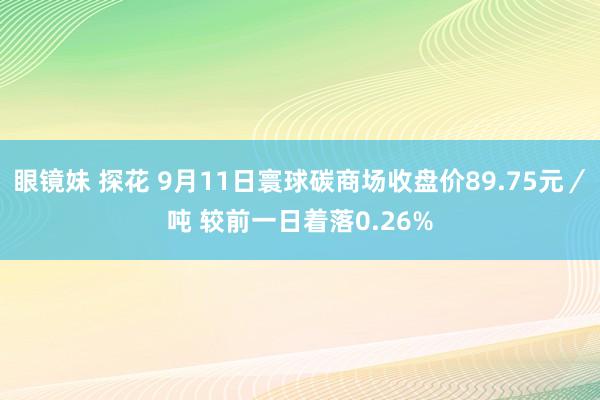 眼镜妹 探花 9月11日寰球碳商场收盘价89.75元／吨 较前一日着落0.26%