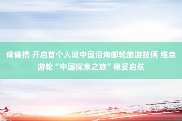 偷偷撸 开启首个入境中国沿海邮轮旅游技俩 维京游轮“中国探索之旅”稳妥启航