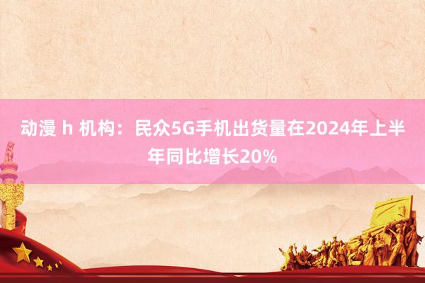 动漫 h 机构：民众5G手机出货量在2024年上半年同比增长20%