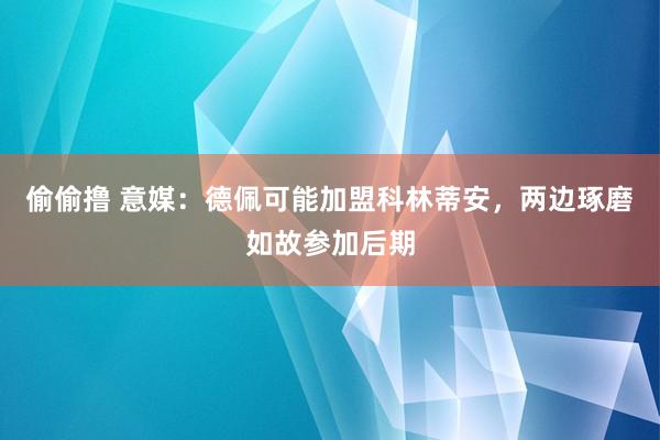 偷偷撸 意媒：德佩可能加盟科林蒂安，两边琢磨如故参加后期