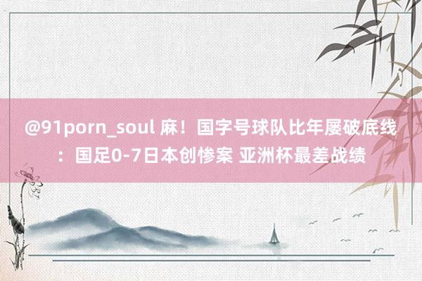 @91porn_soul 麻！国字号球队比年屡破底线：国足0-7日本创惨案 亚洲杯最差战绩