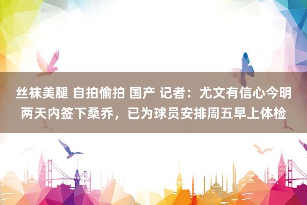 丝袜美腿 自拍偷拍 国产 记者：尤文有信心今明两天内签下桑乔，已为球员安排周五早上体检