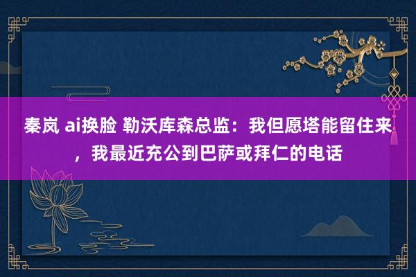 秦岚 ai换脸 勒沃库森总监：我但愿塔能留住来，我最近充公到巴萨或拜仁的电话