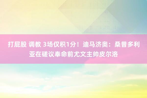 打屁股 调教 3场仅积1分！迪马济奥：桑普多利亚在磋议奉命前尤文主帅皮尔洛