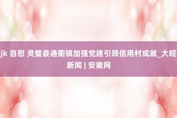 jk 自慰 灵璧县通衢镇加强党建引颈信用村成就_大皖新闻 | 安徽网