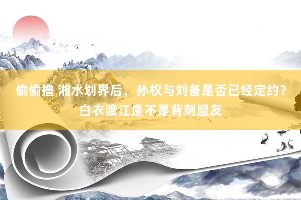 偷偷撸 湘水划界后，孙权与刘备是否已经定约？白衣渡江是不是背刺盟友