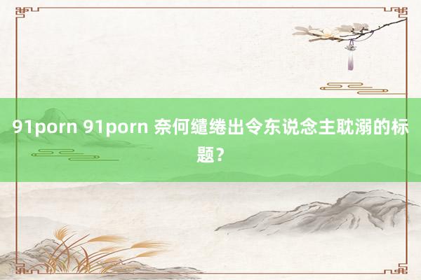 91porn 91porn 奈何缱绻出令东说念主耽溺的标题？