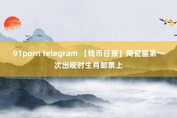 91porn telegram 【钱币日报】陶瓷画第一次出现时生肖邮票上