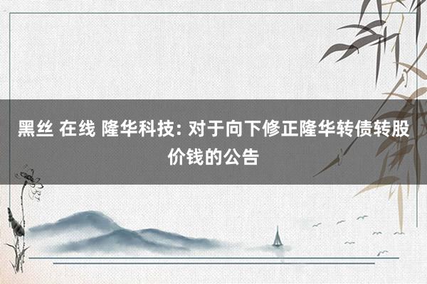 黑丝 在线 隆华科技: 对于向下修正隆华转债转股价钱的公告