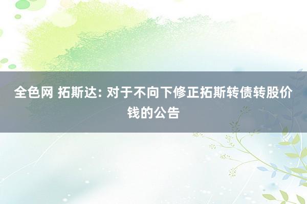 全色网 拓斯达: 对于不向下修正拓斯转债转股价钱的公告