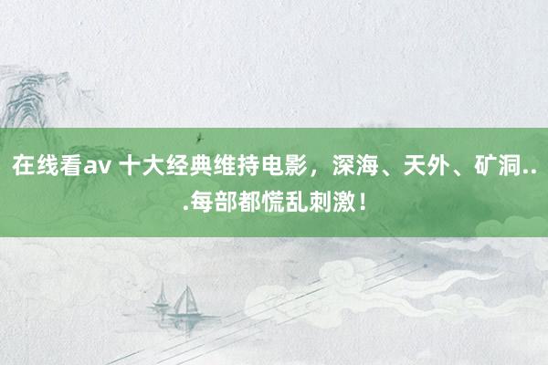 在线看av 十大经典维持电影，深海、天外、矿洞...每部都慌乱刺激！