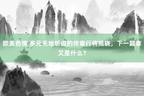 欧美色情 多元天地听说的终章行将揭晓，下一篇章又是什么？