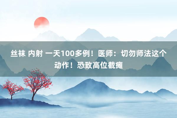 丝袜 内射 一天100多例！医师：切勿师法这个动作！恐致高位截瘫