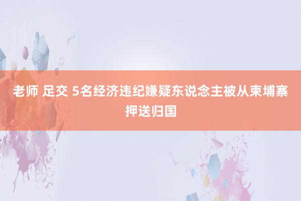 老师 足交 5名经济违纪嫌疑东说念主被从柬埔寨押送归国