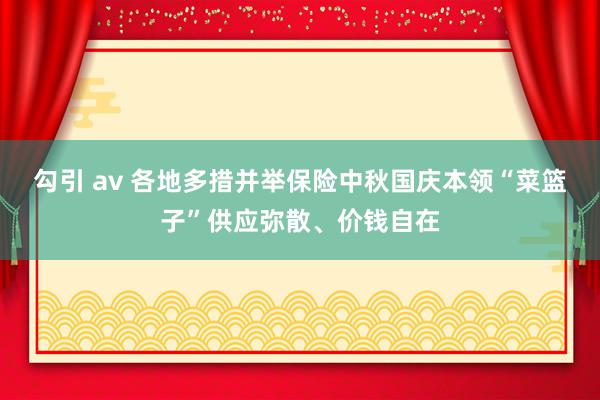 勾引 av 各地多措并举保险中秋国庆本领“菜篮子”供应弥散、价钱自在