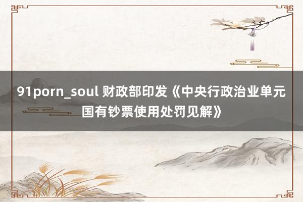 91porn_soul 财政部印发《中央行政治业单元国有钞票使用处罚见解》