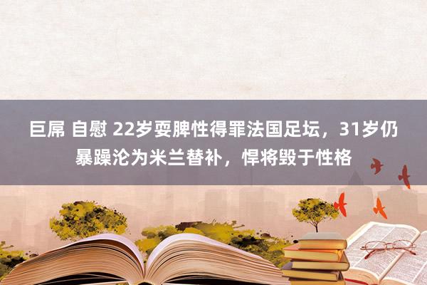 巨屌 自慰 22岁耍脾性得罪法国足坛，31岁仍暴躁沦为米兰替补，悍将毁于性格