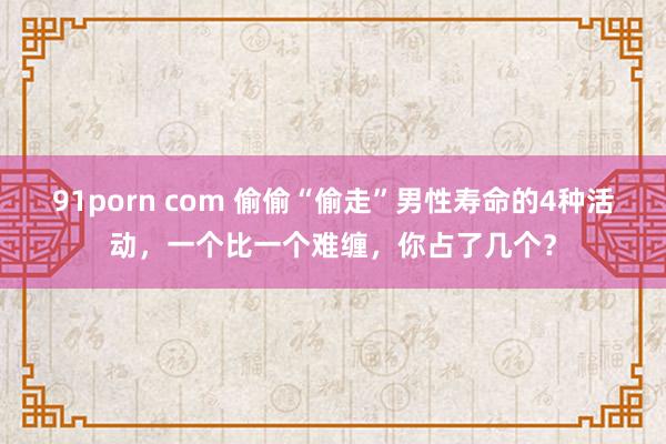 91porn com 偷偷“偷走”男性寿命的4种活动，一个比一个难缠，你占了几个？