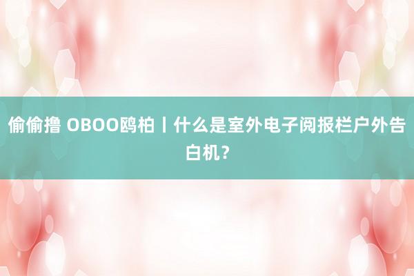 偷偷撸 OBOO鸥柏丨什么是室外电子阅报栏户外告白机？