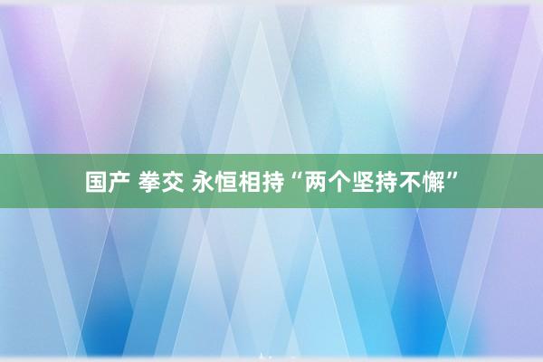 国产 拳交 永恒相持“两个坚持不懈”