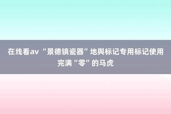 在线看av “景德镇瓷器”地舆标记专用标记使用完满“零”的马虎