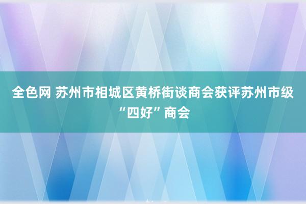 全色网 苏州市相城区黄桥街谈商会获评苏州市级“四好”商会