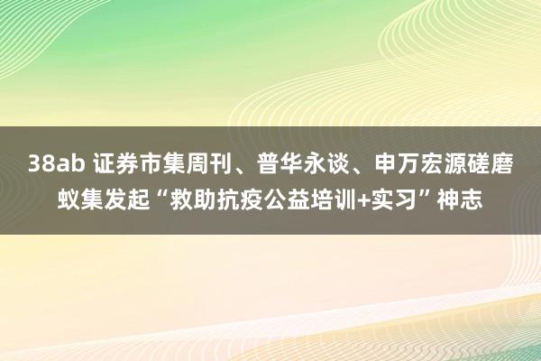 38ab 证券市集周刊、普华永谈、申万宏源磋磨蚁集发起“救助抗疫公益培训+实习”神志