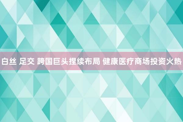 白丝 足交 跨国巨头捏续布局 健康医疗商场投资火热